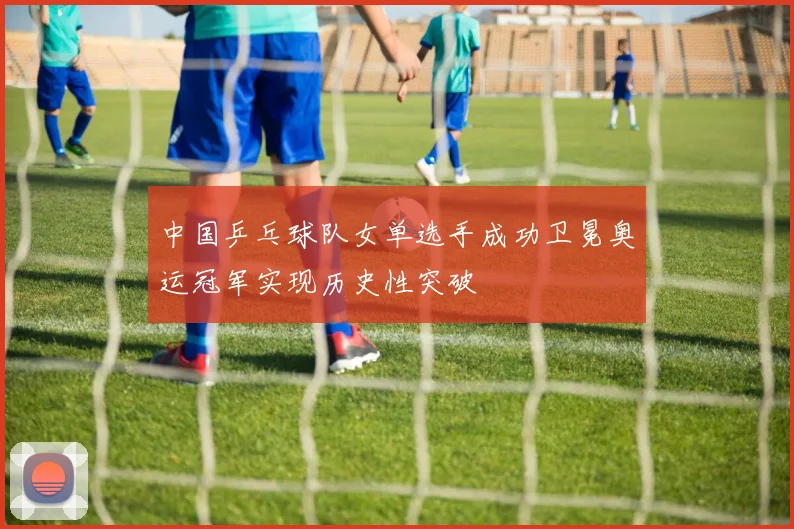 中国乒乓球队女单选手成功卫冕奥运冠军实现历史性突破