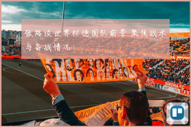 张路谈世界杯德国队前景 聚焦战术与备战情况