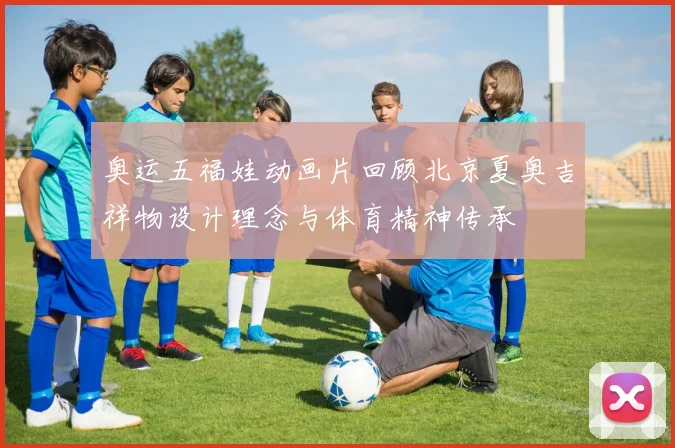 奥运五福娃动画片回顾北京夏奥吉祥物设计理念与体育精神传承