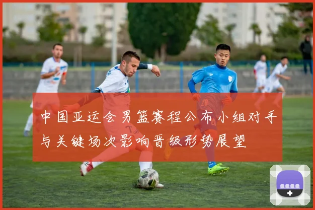 中国亚运会男篮赛程公布小组对手与关键场次影响晋级形势展望