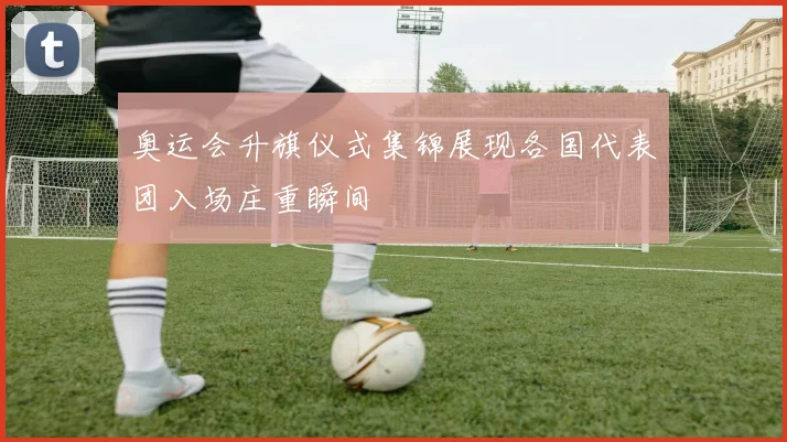 奥运会升旗仪式集锦展现各国代表团入场庄重瞬间