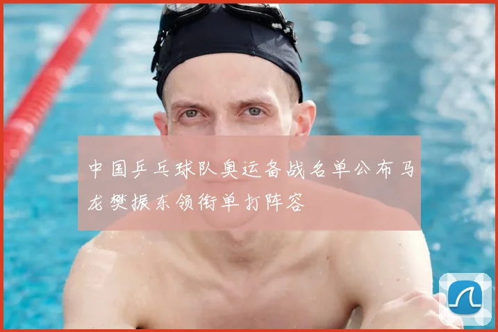 中国乒乓球队奥运备战名单公布马龙樊振东领衔单打阵容