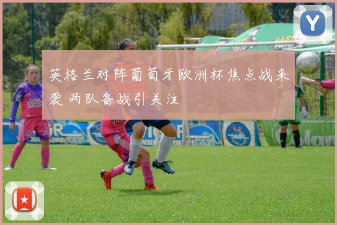 英格兰对阵葡萄牙欧洲杯焦点战来袭 两队备战引关注
